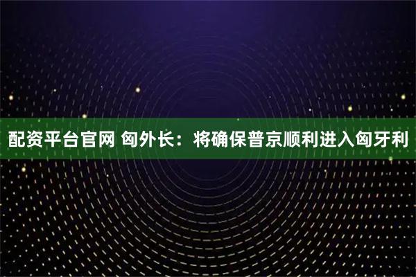 配资平台官网 匈外长：将确保普京顺利进入匈牙利