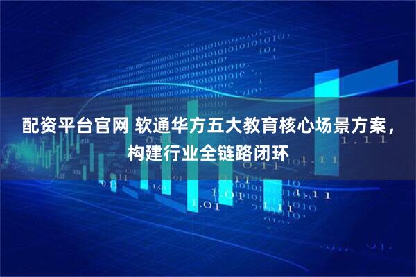 配资平台官网 软通华方五大教育核心场景方案，构建行业全链路闭环