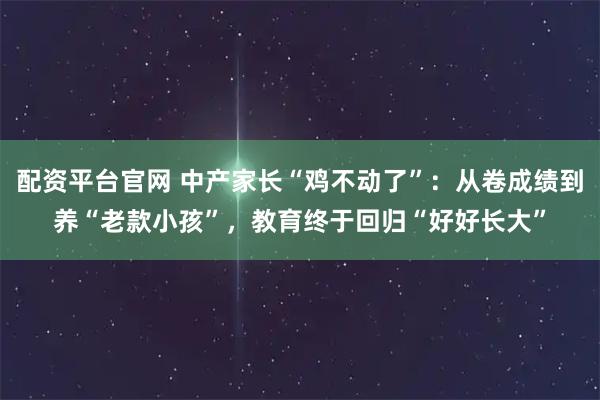 配资平台官网 中产家长“鸡不动了”：从卷成绩到养“老款小孩”，教育终于回归“好好长大”