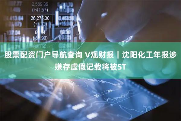 股票配资门户导航查询 V观财报｜沈阳化工年报涉嫌存虚假记载将被ST