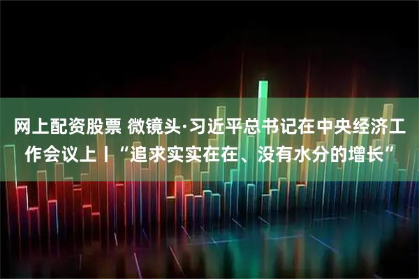 网上配资股票 微镜头·习近平总书记在中央经济工作会议上丨“追求实实在在、没有水分的增长”