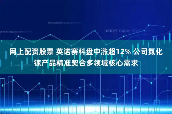 网上配资股票 英诺赛科盘中涨超12% 公司氮化镓产品精准契合多领域核心需求