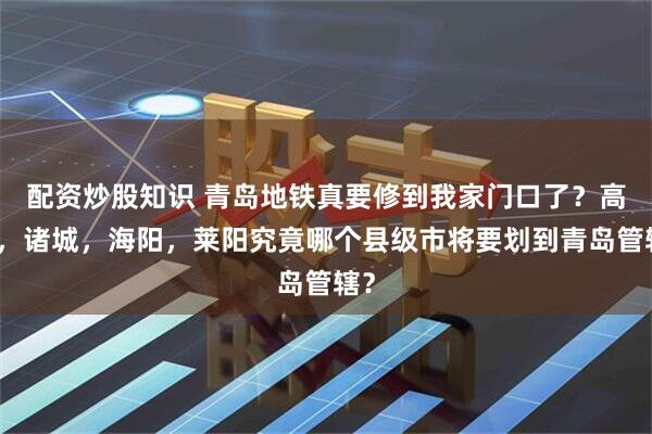 配资炒股知识 青岛地铁真要修到我家门口了？高密，诸城，海阳，莱阳究竟哪个县级市将要划到青岛管辖？