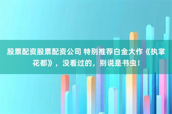 股票配资股票配资公司 特别推荐白金大作《执掌花都》，没看过的，别说是书虫！