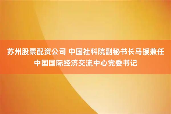 苏州股票配资公司 中国社科院副秘书长马援兼任中国国际经济交流中心党委书记
