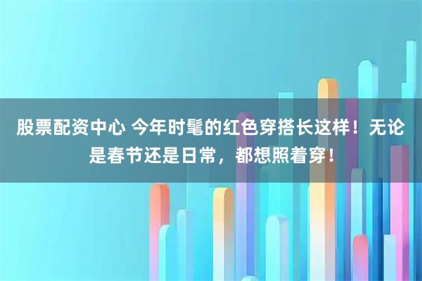 股票配资中心 今年时髦的红色穿搭长这样！无论是春节还是日常，都想照着穿！