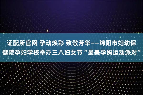 证配所官网 孕动焕彩 致敬芳华——绵阳市妇幼保健院孕妇学校举办三八妇女节“最美孕妈运动派对”
