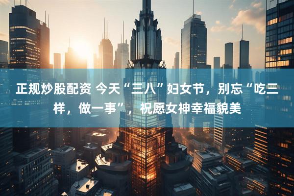 正规炒股配资 今天“三八”妇女节，别忘“吃三样，做一事”，祝愿女神幸福貌美