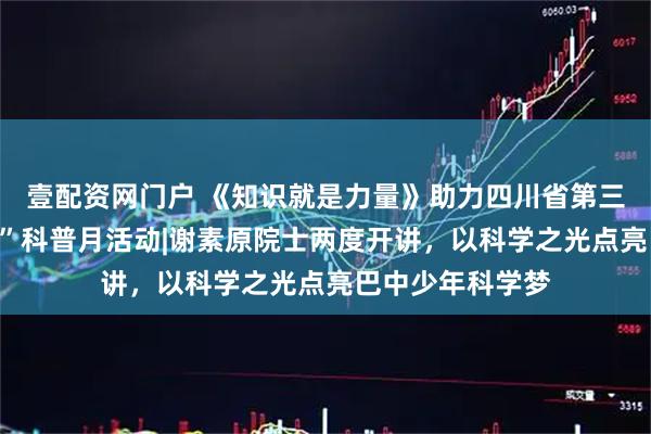 壹配资网门户 《知识就是力量》助力四川省第三十届“科技之春”科普月活动|谢素原院士两度开讲,以科学之光点亮巴中少年科学梦