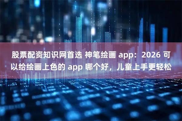 股票配资知识网首选 神笔绘画 app：2026 可以给绘画上色的 app 哪个好，儿童上手更轻松
