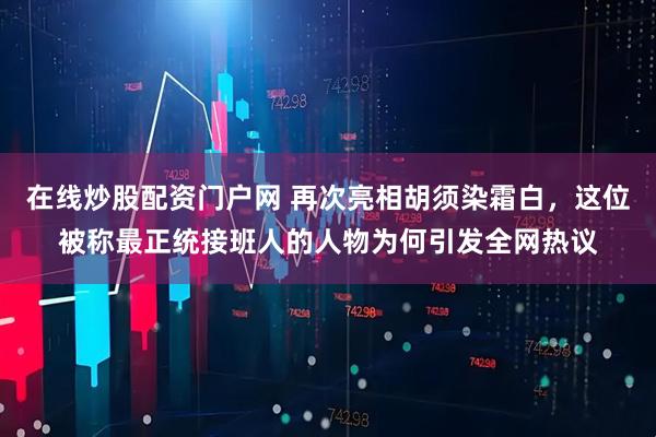 在线炒股配资门户网 再次亮相胡须染霜白,这位被称最正统接班人的人物为何引发全网热议