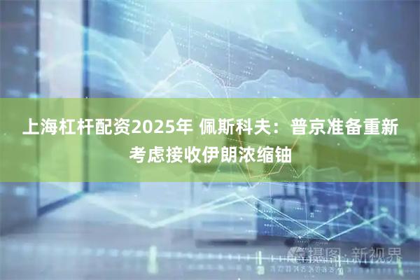 上海杠杆配资2025年 佩斯科夫：普京准备重新考虑接收伊朗浓缩铀