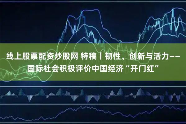 线上股票配资炒股网 特稿丨韧性、创新与活力——国际社会积极评价中国经济“开门红”