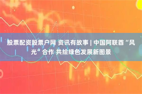 股票配资股票户网 资讯有故事 | 中国阿联酋“风光”合作 共绘绿色发展新图景