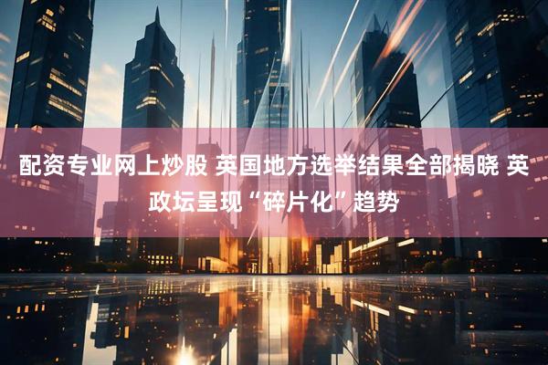 配资专业网上炒股 英国地方选举结果全部揭晓 英政坛呈现“碎片化”趋势