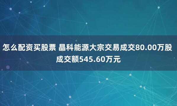 怎么配资买股票 晶科能源大宗交易成交80.00万股 成交额545.60万元