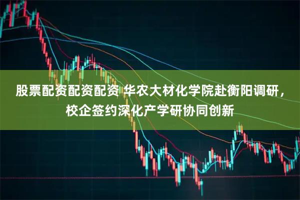 股票配资配资配资 华农大材化学院赴衡阳调研，校企签约深化产学研协同创新