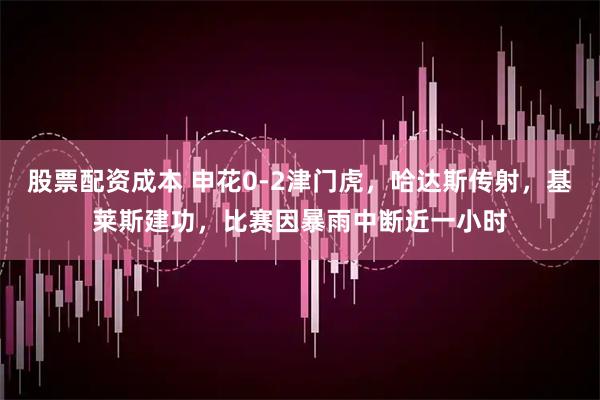 股票配资成本 申花0-2津门虎，哈达斯传射，基莱斯建功，比赛因暴雨中断近一小时