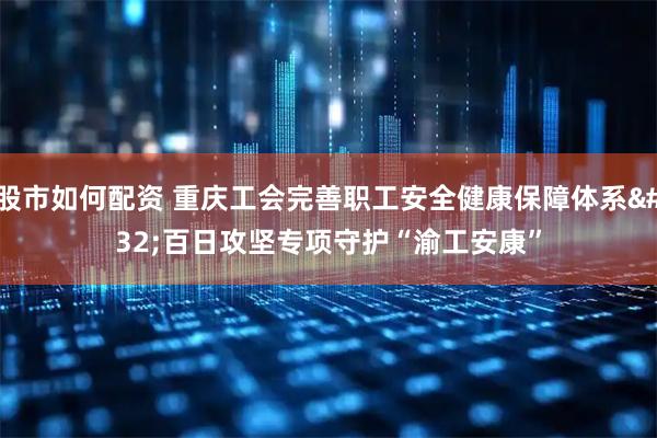 股市如何配资 重庆工会完善职工安全健康保障体系 百日攻坚专项守护“渝工安康”