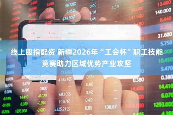 线上股指配资 新疆2026年“工会杯”职工技能竞赛助力区域优势产业攻坚